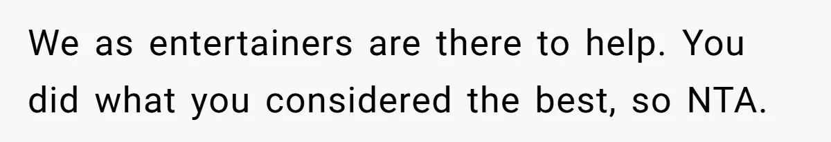 We as entertainers are there to help. You did what you considered the best, so NTA.