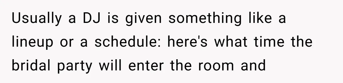 Usually a DJ is given something like a lineup or a schedule: here's what time the bridal party will enter the room and