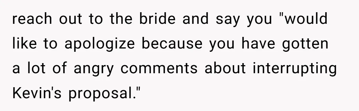 reach out to the bride and say you "would like to apologize because you have gotten a lot of angry comments about interrupting Kevin's proposal."