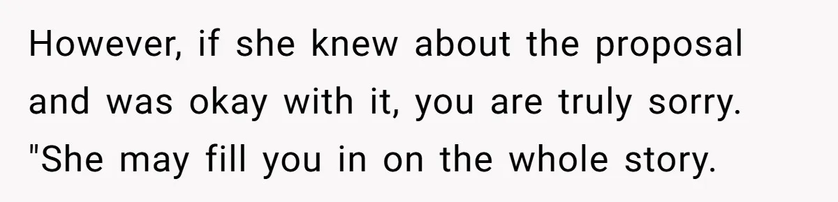 However, if she knew about the proposal and was okay with it, you are truly sorry. "She may fill you in on the whole story.