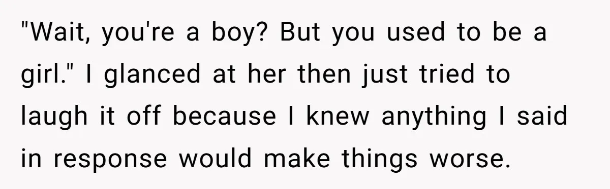 Parents Prevent Little Girl From Getting Near To A Relative Simply For Who He Is "Wait, you're a boy? But you used to be a girl." I glanced at her then just tried to laugh it off because I knew anything I said in response...