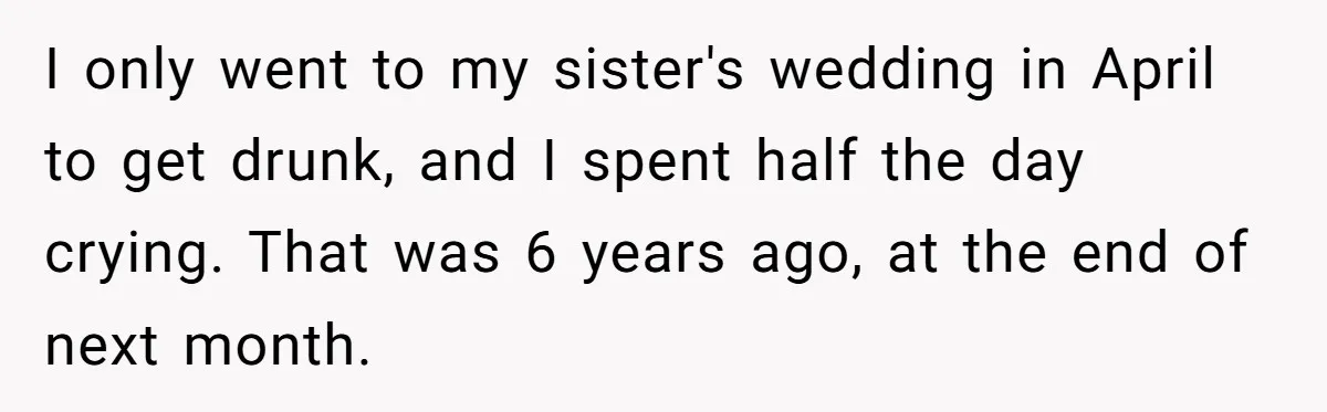 I only went to my sister's wedding in April to get drunk, and I spent half the day crying. That was 6 years ago, at the end of next month.