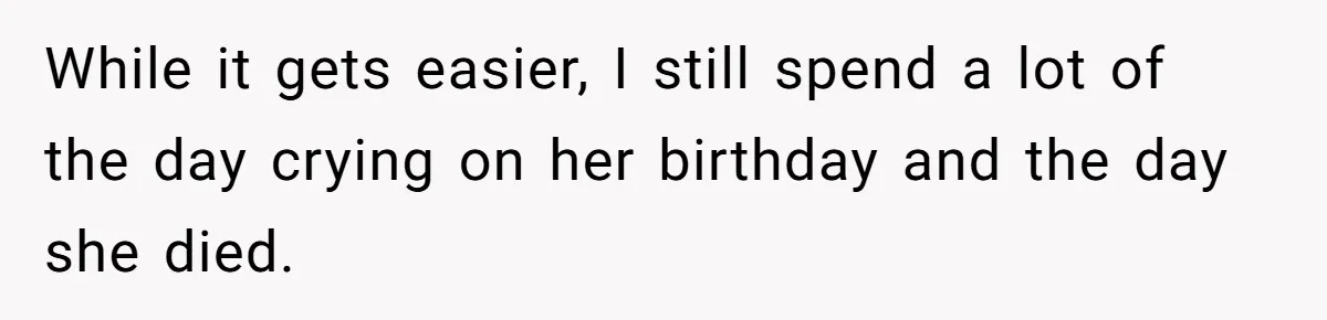 While it gets easier, I still spend a lot of the day crying on her birthday and the day she died.