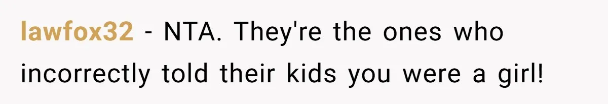 Parents Prevent Little Girl From Getting Near To A Relative Simply For Who He Is lawfox32 − NTA. They're the ones who incorrectly told their kids you were a girl!