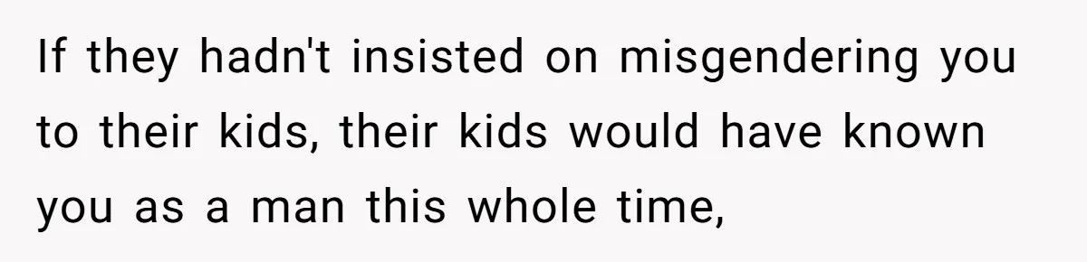 Parents Prevent Little Girl From Getting Near To A Relative Simply For Who He Is If they hadn't insisted on misgendering you to their kids, their kids would have known you as a man this whole time,