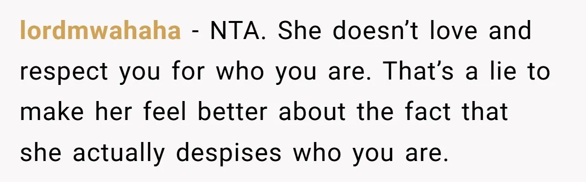 Parents Prevent Little Girl From Getting Near To A Relative Simply For Who He Is lordmwahaha − NTA. She doesn’t love and respect you for who you are. That’s a lie to make her feel better about the fact that she actually despises who you...
