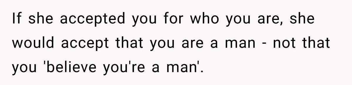 Parents Prevent Little Girl From Getting Near To A Relative Simply For Who He Is If she accepted you for who you are, she would accept that you are a man - not that you 'believe you're a man'.