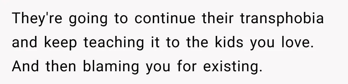 Parents Prevent Little Girl From Getting Near To A Relative Simply For Who He Is They're going to continue their transphobia and keep teaching it to the kids you love. And then blaming you for existing.