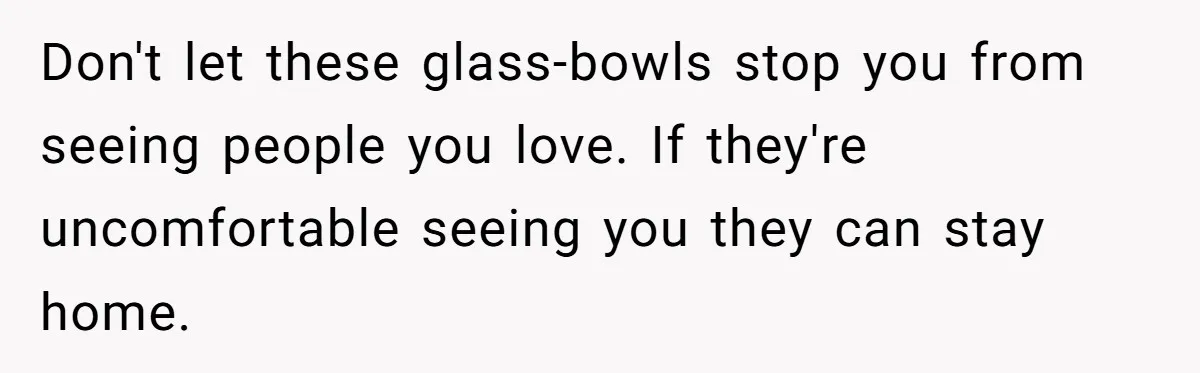 Parents Prevent Little Girl From Getting Near To A Relative Simply For Who He Is Don't let these glass-bowls stop you from seeing people you love. If they're uncomfortable seeing you they can stay home.