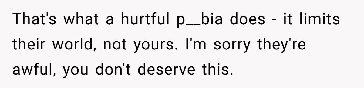 Parents Prevent Little Girl From Getting Near To A Relative Simply For Who He Is That's what a hurtful p__bia does - it limits their world, not yours. I'm sorry they're awful, you don't deserve this.