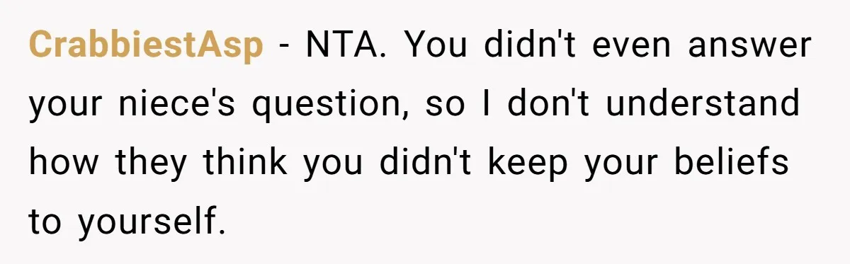 Parents Prevent Little Girl From Getting Near To A Relative Simply For Who He Is CrabbiestAsp − NTA. You didn't even answer your niece's question, so I don't understand how they think you didn't keep your beliefs to yourself.