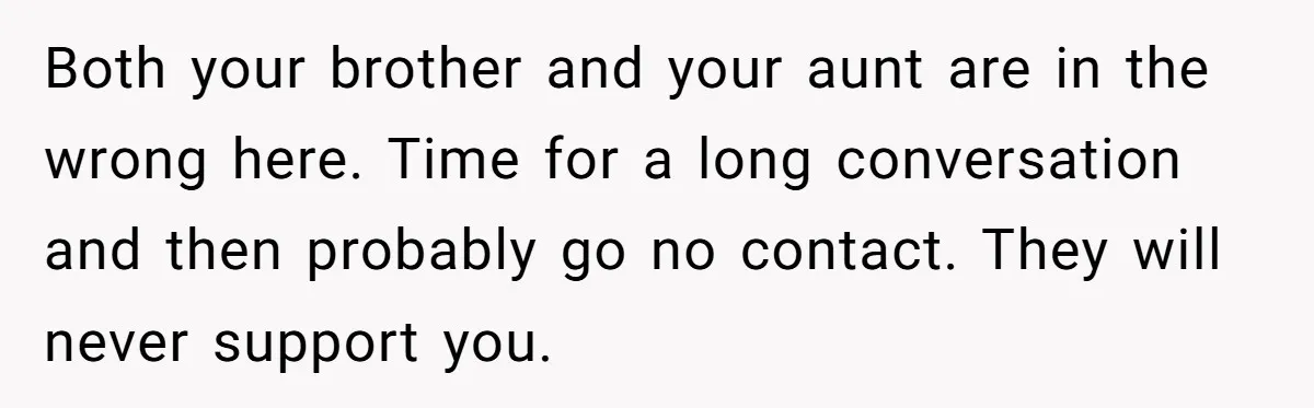 Parents Prevent Little Girl From Getting Near To A Relative Simply For Who He Is Both your brother and your aunt are in the wrong here. Time for a long conversation and then probably go no contact. They will never support you.