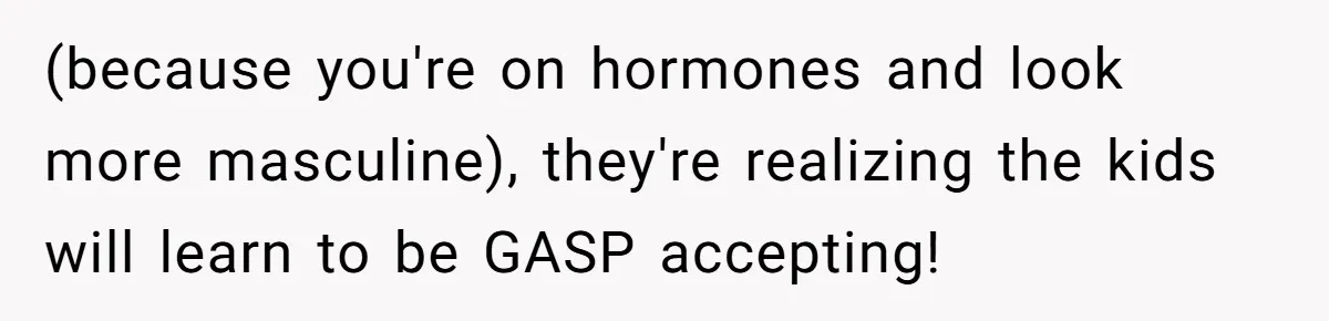 Parents Prevent Little Girl From Getting Near To A Relative Simply For Who He Is (because you're on hormones and look more masculine), they're realizing the kids will learn to be GASP accepting!
