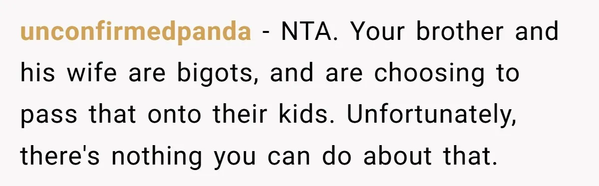Parents Prevent Little Girl From Getting Near To A Relative Simply For Who He Is unconfirmedpanda − NTA. Your brother and his wife are bigots, and are choosing to pass that onto their kids. Unfortunately, there's nothing you can do about that.