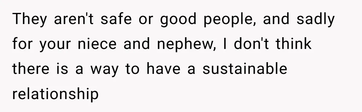 Parents Prevent Little Girl From Getting Near To A Relative Simply For Who He Is They aren't safe or good people, and sadly for your niece and nephew, I don't think there is a way to have a sustainable relationship