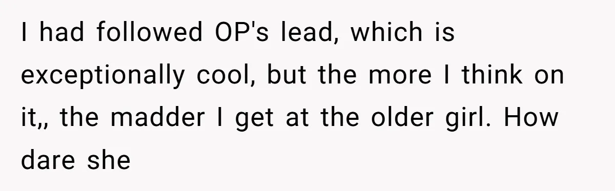 I had followed OP's lead, which is exceptionally cool, but the more I think on it,, the madder I get at the older girl. How dare she