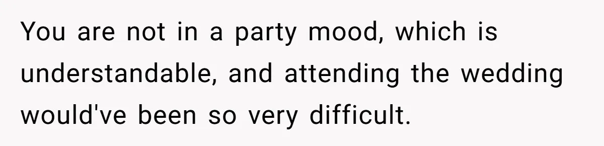 You are not in a party mood, which is understandable, and attending the wedding would've been so very difficult.