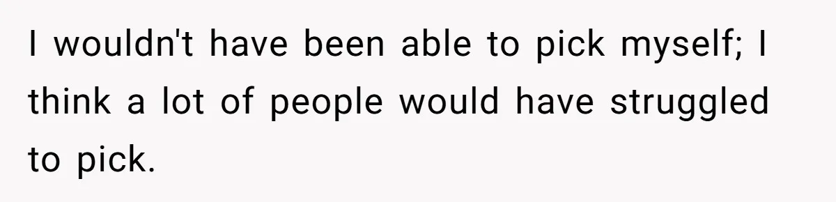 I wouldn't have been able to pick myself; I think a lot of people would have struggled to pick.