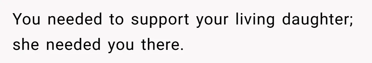 You needed to support your living daughter; she needed you there.
