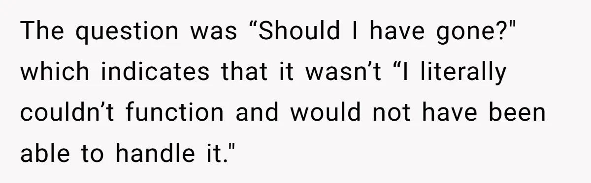 The question was “Should I have gone?" which indicates that it wasn’t “I literally couldn’t function and would not have been able to handle it."