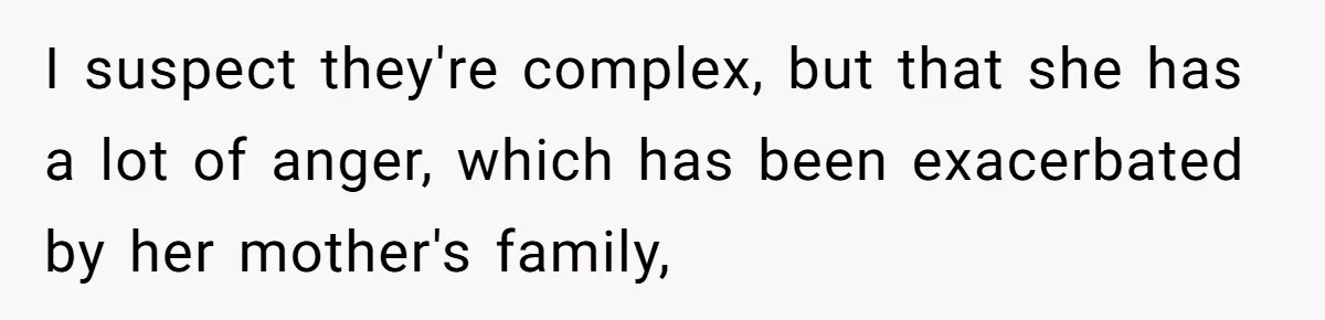 I suspect they're complex, but that she has a lot of anger, which has been exacerbated by her mother's family,