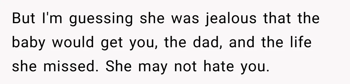 But I'm guessing she was jealous that the baby would get you, the dad, and the life she missed. She may not hate you.