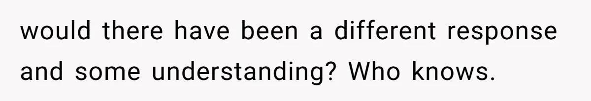 would there have been a different response and some understanding? Who knows.