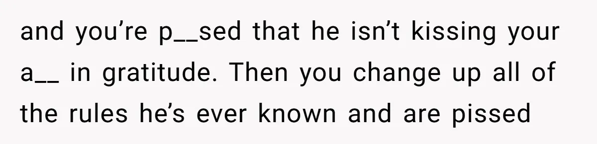 and you’re p__sed that he isn’t kissing your a__ in gratitude. Then you change up all of the rules he’s ever known and are pissed