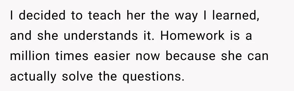I decided to teach her the way I learned, and she understands it. Homework is a million times easier now because she can actually solve the questions.