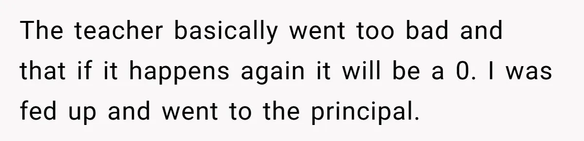 The teacher basically went too bad and that if it happens again it will be a 0. I was fed up and went to the principal.