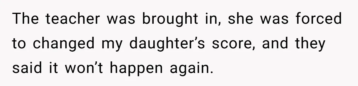 The teacher was brought in, she was forced to changed my daughter’s score, and they said it won’t happen again.