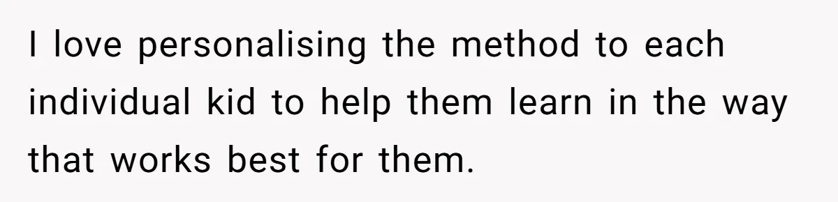 I love personalising the method to each individual kid to help them learn in the way that works best for them.