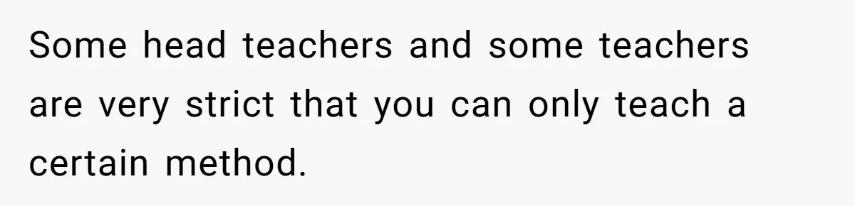 Some head teachers and some teachers are very strict that you can only teach a certain method.