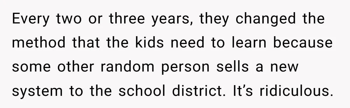 Every two or three years, they changed the method that the kids need to learn because some other random person sells a new system to the school district. It’s ridiculous.