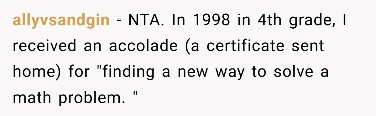 allyvsandgin − NTA. In 1998 in 4th grade, I received an accolade (a certificate sent home) for "finding a new way to solve a math problem. "