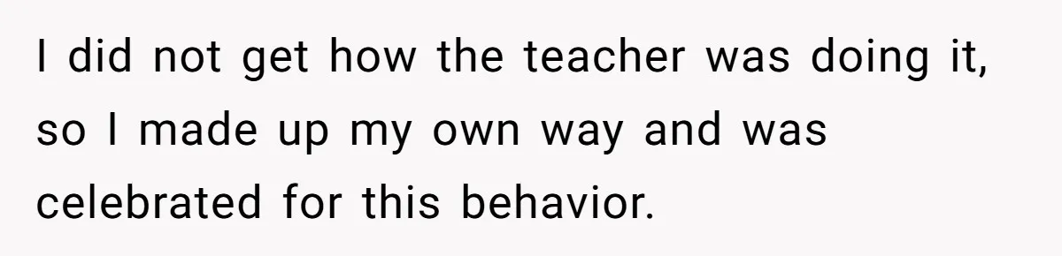 I did not get how the teacher was doing it, so I made up my own way and was celebrated for this behavior.