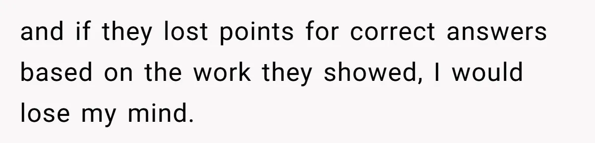 and if they lost points for correct answers based on the work they showed, I would lose my mind.
