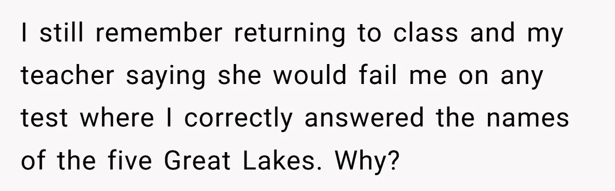 I still remember returning to class and my teacher saying she would fail me on any test where I correctly answered the names of the five Great Lakes. Why?
