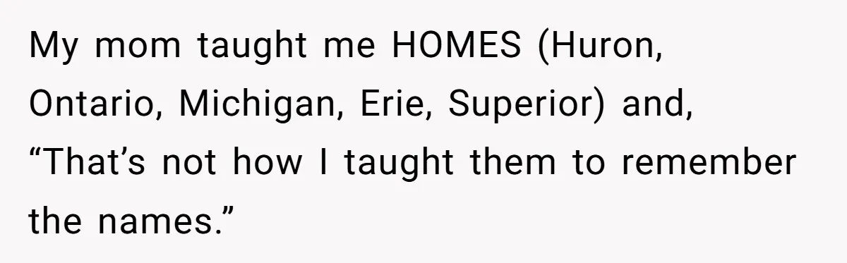 My mom taught me HOMES (Huron, Ontario, Michigan, Erie, Superior) and, “That’s not how I taught them to remember the names.”