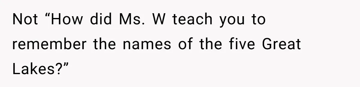 Not “How did Ms. W teach you to remember the names of the five Great Lakes?”