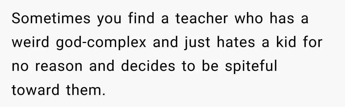 Sometimes you find a teacher who has a weird god-complex and just hates a kid for no reason and decides to be spiteful toward them.