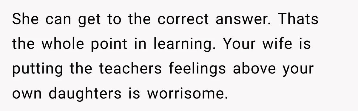 She can get to the correct answer. Thats the whole point in learning. Your wife is putting the teachers feelings above your own daughters is worrisome.