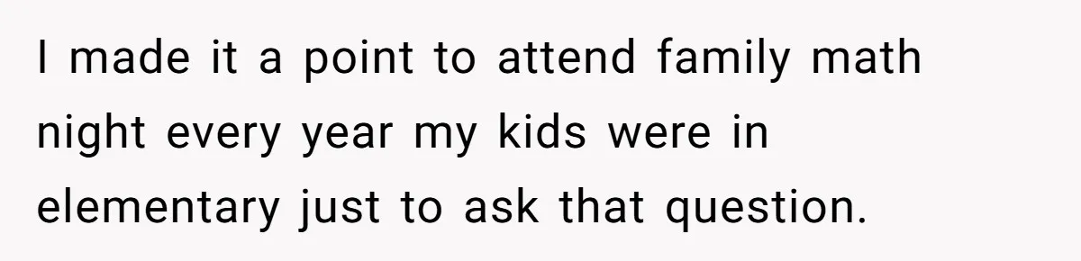 I made it a point to attend family math night every year my kids were in elementary just to ask that question.