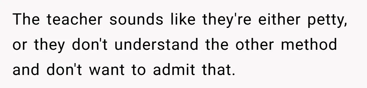The teacher sounds like they're either petty, or they don't understand the other method and don't want to admit that.