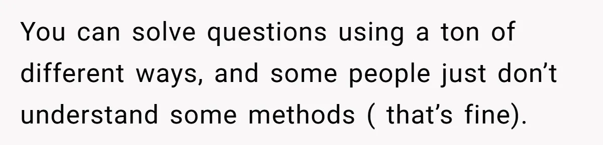 You can solve questions using a ton of different ways, and some people just don’t understand some methods ( that’s fine).