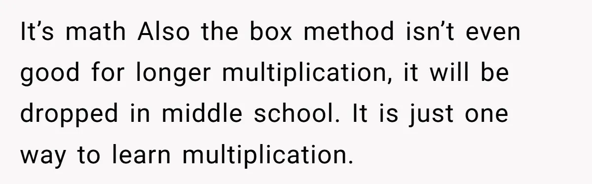 It’s math Also the box method isn’t even good for longer multiplication, it will be dropped in middle school. It is just one way to learn multiplication.