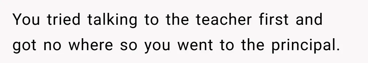 You tried talking to the teacher first and got no where so you went to the principal.