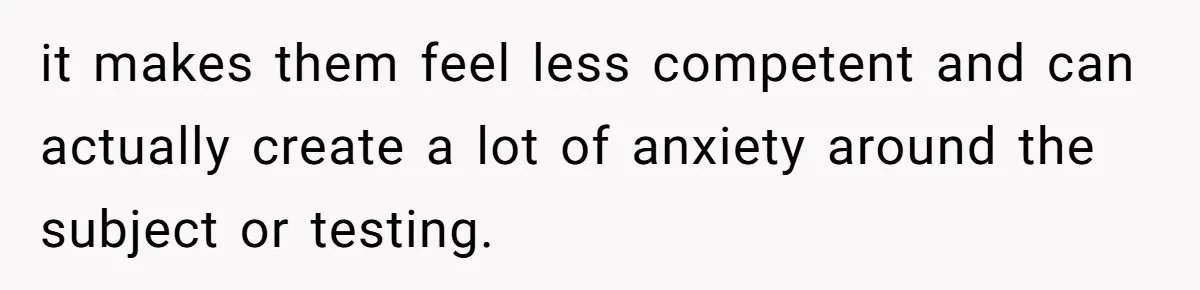 it makes them feel less competent and can actually create a lot of anxiety around the subject or testing.