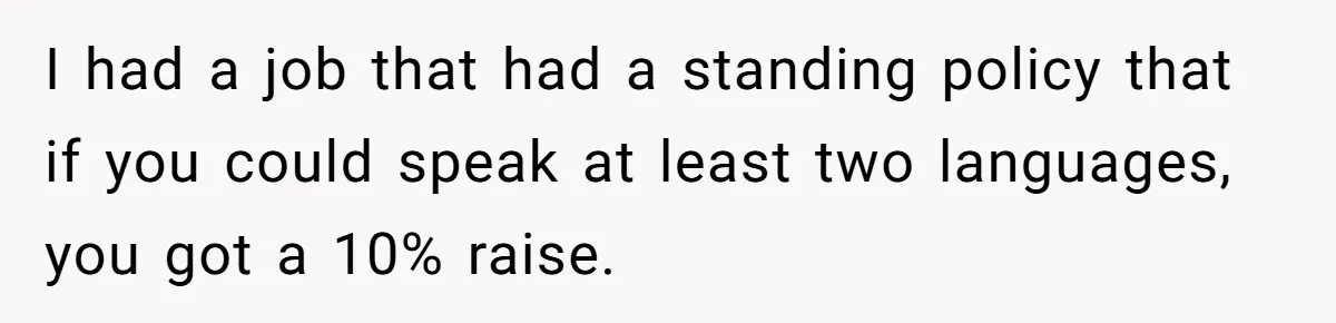 I had a job that had a standing policy that if you could speak at least two languages, you got a 10% raise.