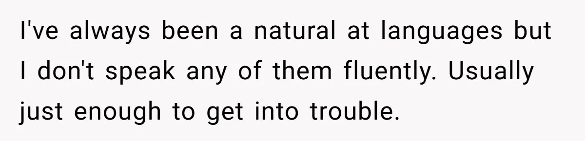 I've always been a natural at languages but I don't speak any of them fluently. Usually just enough to get into trouble.
